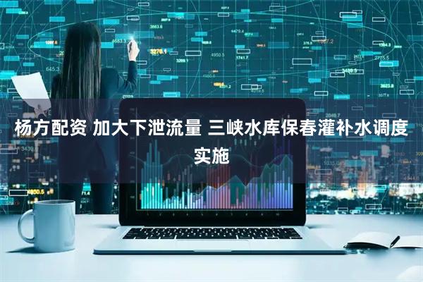 杨方配资 加大下泄流量 三峡水库保春灌补水调度实施