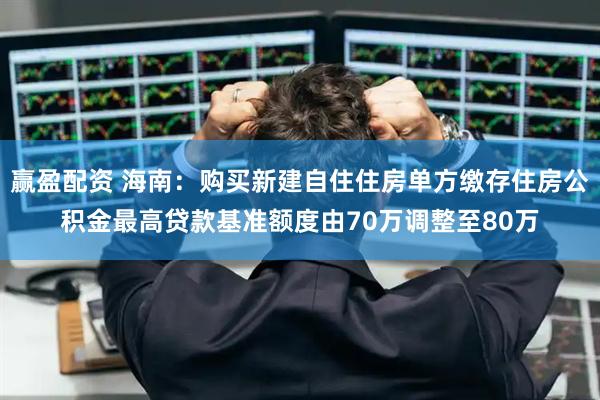 赢盈配资 海南：购买新建自住住房单方缴存住房公积金最高贷款基准额度由70万调整至80万