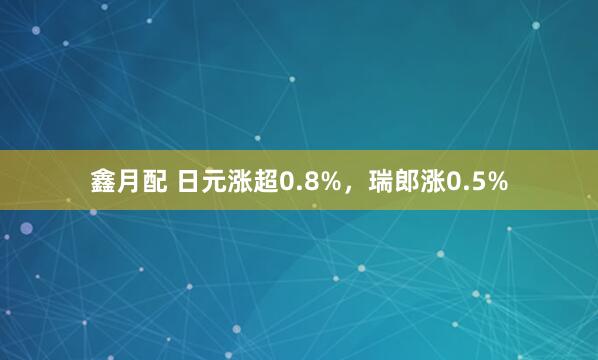 鑫月配 日元涨超0.8%，瑞郎涨0.5%