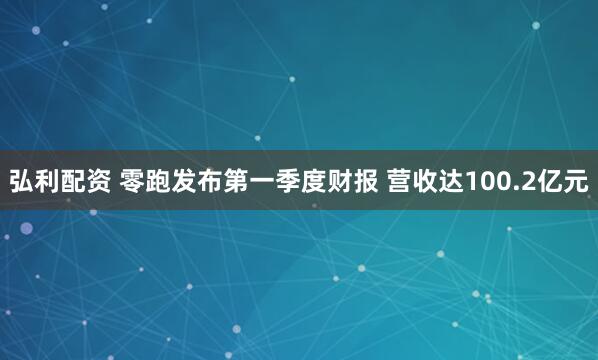 弘利配资 零跑发布第一季度财报 营收达100.2亿元
