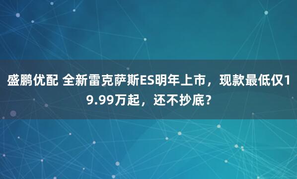 盛鹏优配 全新雷克萨斯ES明年上市，现款最低仅19.99万起，还不抄底？