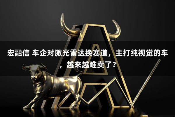 宏融信 车企对激光雷达换赛道，主打纯视觉的车，越来越难卖了？