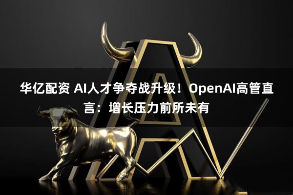 华亿配资 AI人才争夺战升级！OpenAI高管直言：增长压力前所未有
