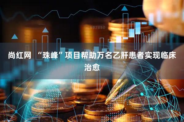 尚红网  “珠峰”项目帮助万名乙肝患者实现临床治愈