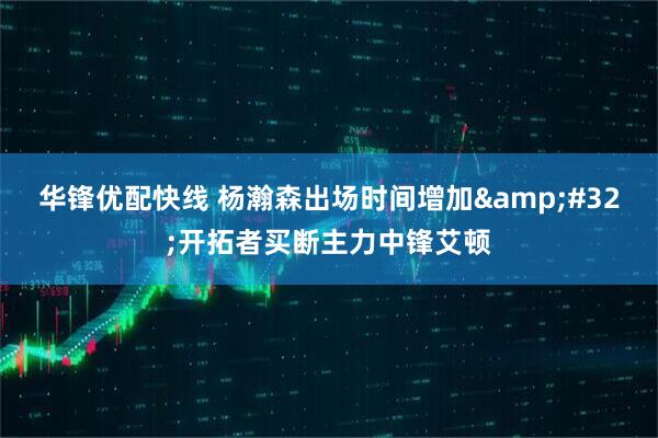 华锋优配快线 杨瀚森出场时间增加&#32;开拓者买断主力中锋艾顿