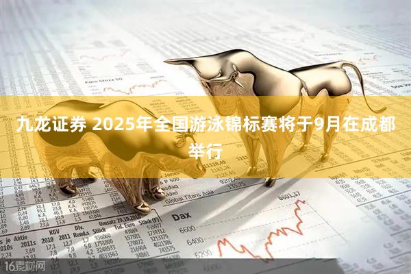 九龙证券 2025年全国游泳锦标赛将于9月在成都举行