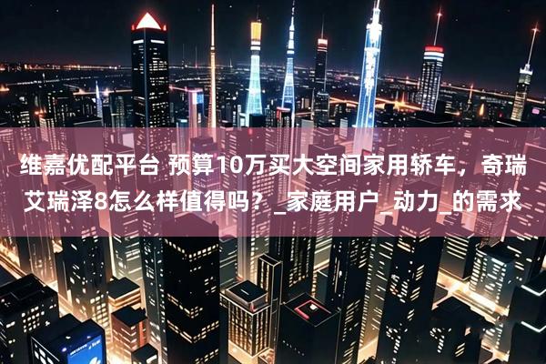 维嘉优配平台 预算10万买大空间家用轿车，奇瑞艾瑞泽8怎么样值得吗？_家庭用户_动力_的需求