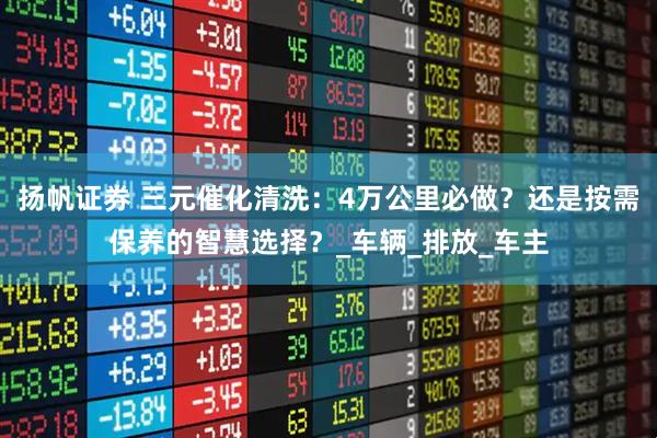 扬帆证券 三元催化清洗：4万公里必做？还是按需保养的智慧选择？_车辆_排放_车主