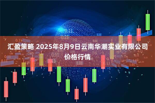 汇盈策略 2025年8月9日云南华潮实业有限公司价格行情