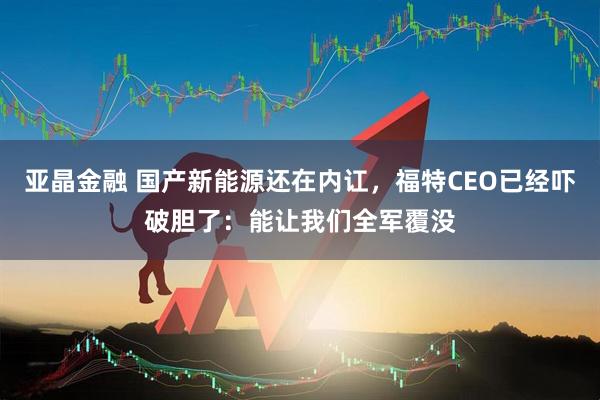 亚晶金融 国产新能源还在内讧，福特CEO已经吓破胆了：能让我们全军覆没