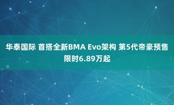 华泰国际 首搭全新BMA Evo架构 第5代帝豪预售限时6.89万起