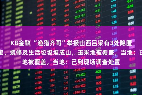 K8金融 “渔猎齐哥”举报山西吕梁有3处隐匿垃圾倾倒点，固废、装修及生活垃圾堆成山，玉米地被覆盖，当地：已到现场调查处置