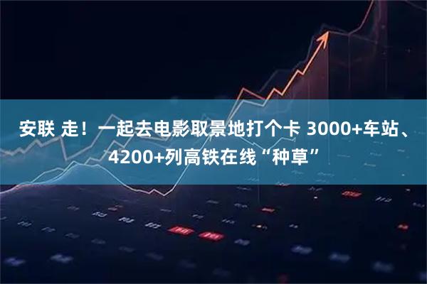 安联 走！一起去电影取景地打个卡 3000+车站、4200+列高铁在线“种草”
