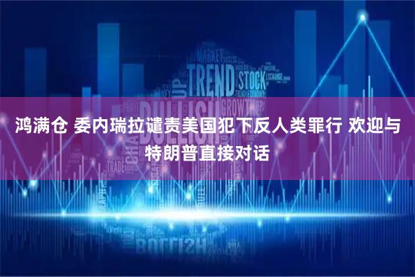 鸿满仓 委内瑞拉谴责美国犯下反人类罪行 欢迎与特朗普直接对话
