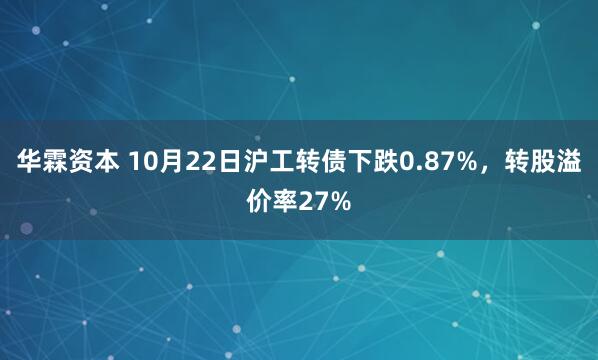 华霖资本 10月22日沪工转债下跌0.87%，转股溢价率27%