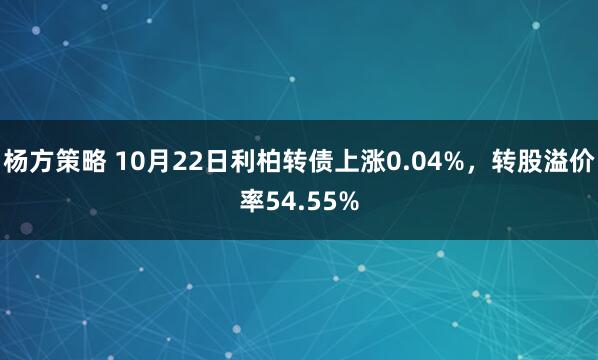 杨方策略 10月22日利柏转债上涨0.04%，转股溢价率54.55%