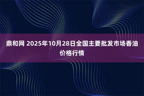 鼎和网 2025年10月28日全国主要批发市场香油价格行情