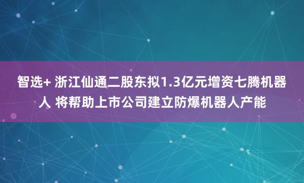 智选+ 浙江仙通二股东拟1.3亿元增资七腾机器人 将帮助上市公司建立防爆机器人产能