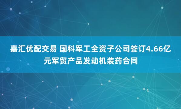嘉汇优配交易 国科军工全资子公司签订4.66亿元军贸产品发动机装药合同