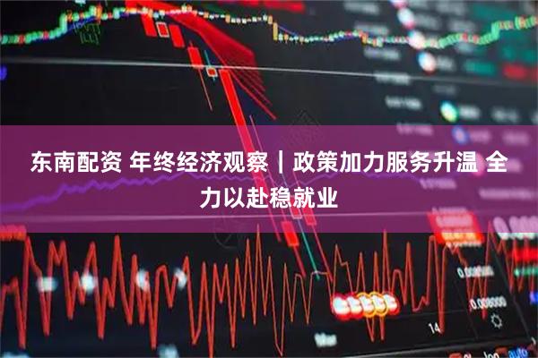 东南配资 年终经济观察｜政策加力服务升温 全力以赴稳就业