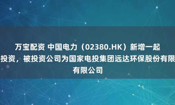 万宝配资 中国电力（02380.HK）新增一起对外投资，被投资公司为国家电投集团远达环保股份有限公司