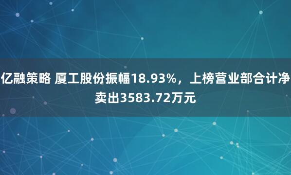 亿融策略 厦工股份振幅18.93%，上榜营业部合计净卖出3583.72万元