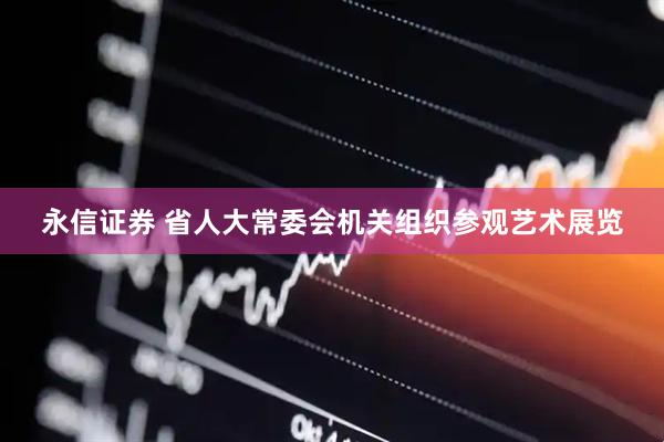永信证券 省人大常委会机关组织参观艺术展览