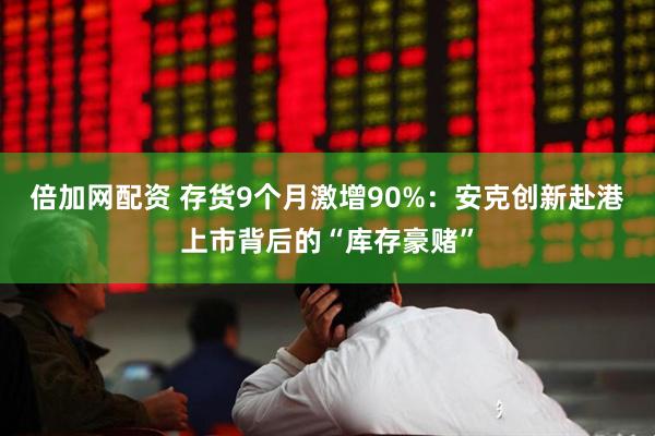 倍加网配资 存货9个月激增90%：安克创新赴港上市背后的“库存豪赌”