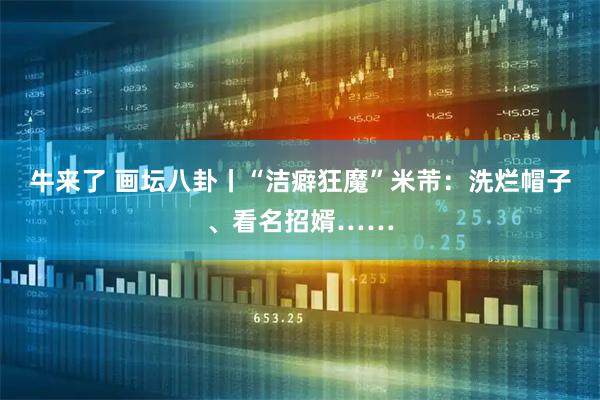 牛来了 画坛八卦丨“洁癖狂魔”米芾：洗烂帽子、看名招婿……